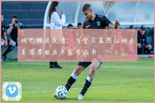 姆巴佩谈友情：与登贝莱图拉姆关系深厚经历丰富可成书