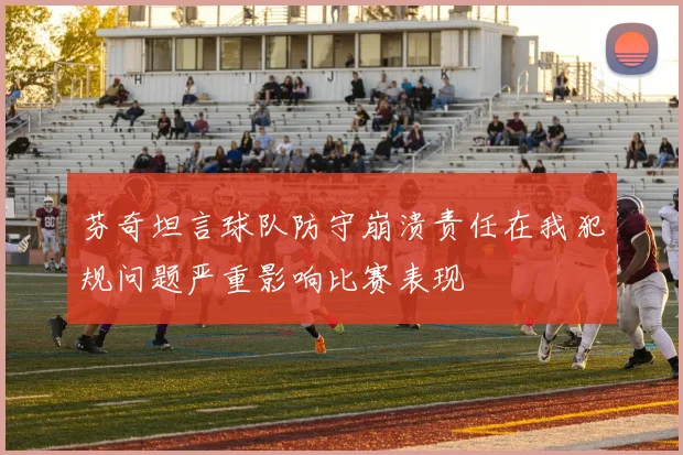芬奇坦言球队防守崩溃责任在我犯规问题严重影响比赛表现