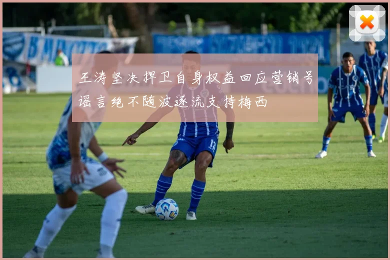 王涛坚决捍卫自身权益回应营销号谣言绝不随波逐流支持梅西
