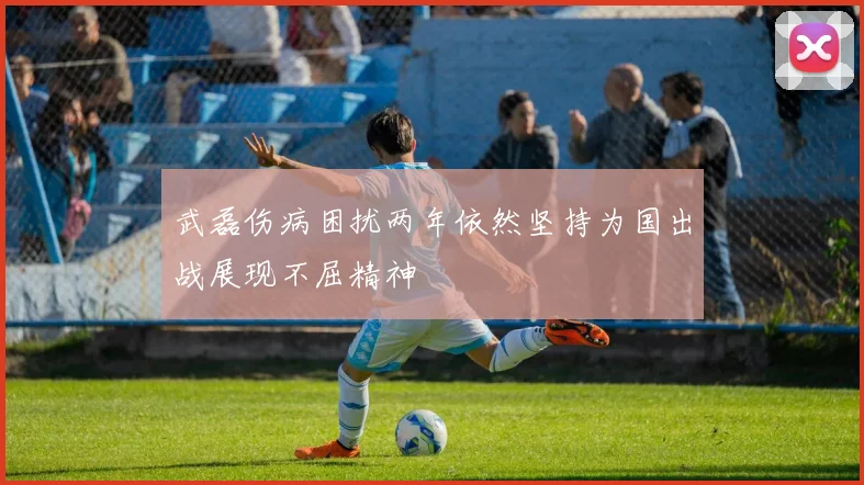 武磊伤病困扰两年依然坚持为国出战展现不屈精神