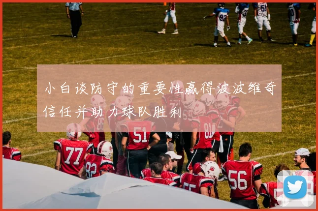 小白谈防守的重要性赢得波波维奇信任并助力球队胜利