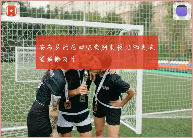 安布罗西尼回忆告别前夜泪洒更衣室感慨万千
