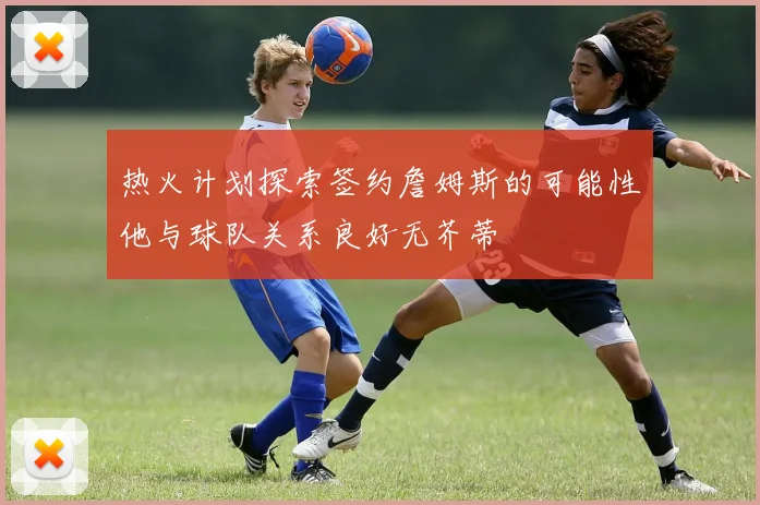 热火计划探索签约詹姆斯的可能性他与球队关系良好无芥蒂