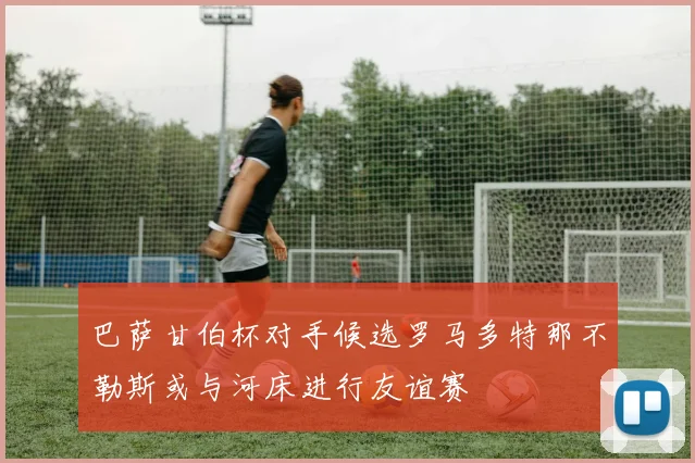 巴萨甘伯杯对手候选罗马多特那不勒斯或与河床进行友谊赛